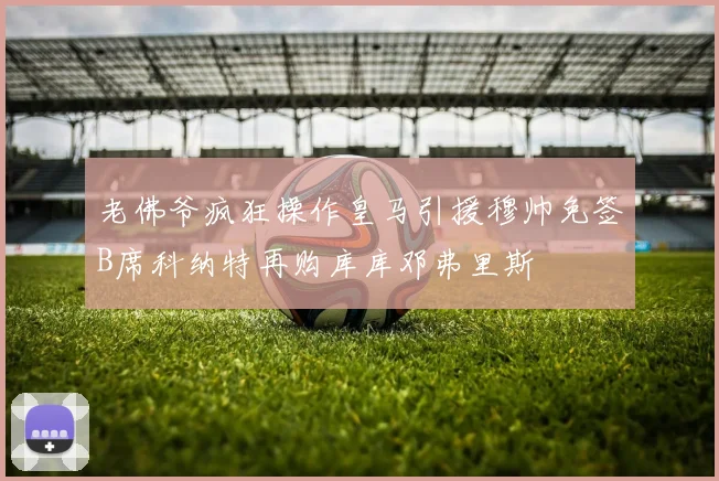 老佛爷疯狂操作皇马引援穆帅免签B席科纳特再购库库邓弗里斯