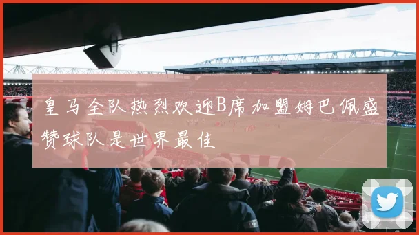 皇马全队热烈欢迎B席加盟姆巴佩盛赞球队是世界最佳