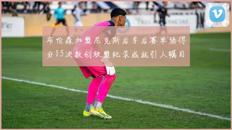 布伦森加盟尼克斯后季后赛单场得分15次数创联盟纪录成就引人瞩目