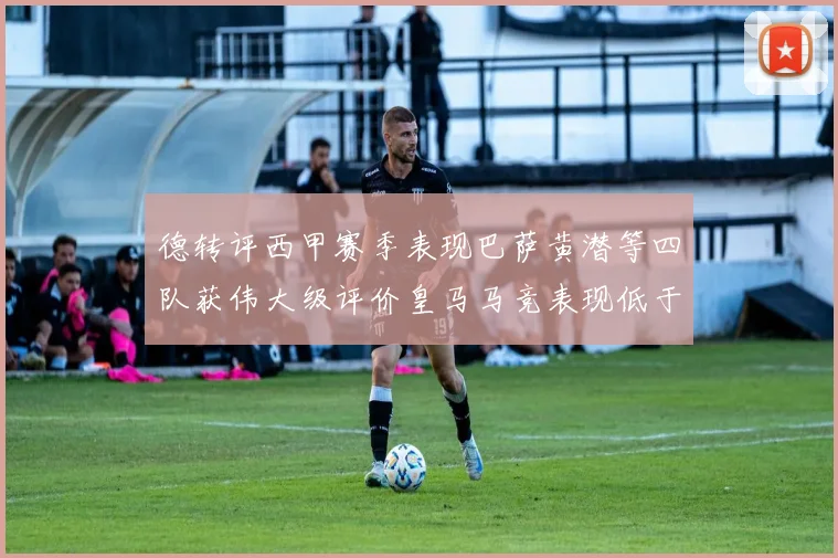 德转评西甲赛季表现巴萨黄潜等四队获伟大级评价皇马马竞表现低于预期