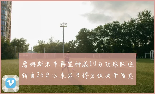 詹姆斯末节再显神威10分助球队逆转自26年以来末节得分仅次于马克西