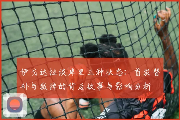 伊戈达拉谈库里三种状态：首发替补与裁掉的背后故事与影响分析