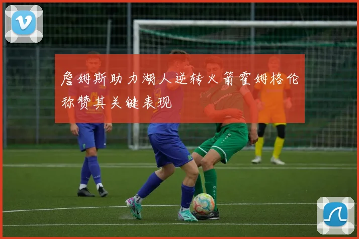 詹姆斯助力湖人逆转火箭霍姆格伦称赞其关键表现