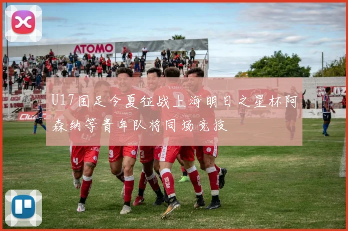 U17国足今夏征战上海明日之星杯阿森纳等青年队将同场竞技