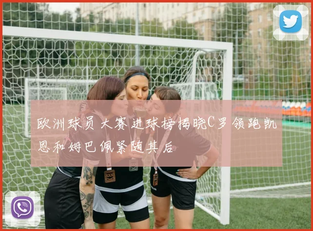 欧洲球员大赛进球榜揭晓C罗领跑凯恩和姆巴佩紧随其后