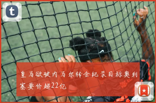 皇马欲破内马尔转会纪录目标奥利塞要价超22亿