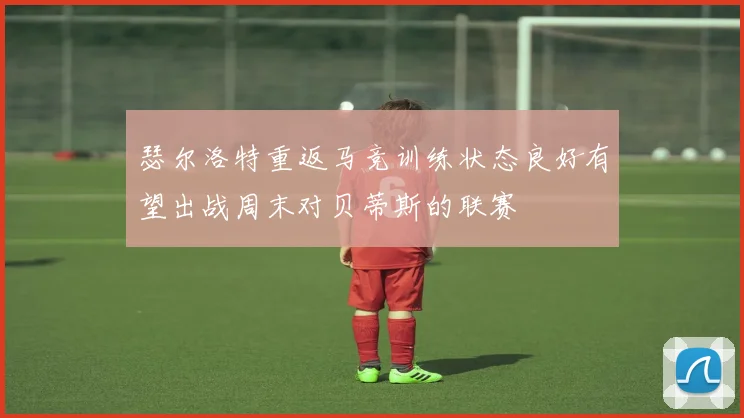 瑟尔洛特重返马竞训练状态良好有望出战周末对贝蒂斯的联赛