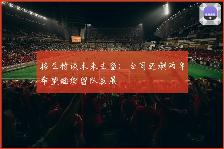 格兰特谈未来去留：合同还剩两年希望继续留队发展