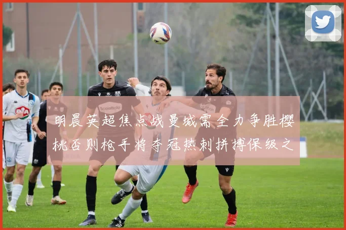 明晨英超焦点战曼城需全力争胜樱桃否则枪手将夺冠热刺拼搏保级之路