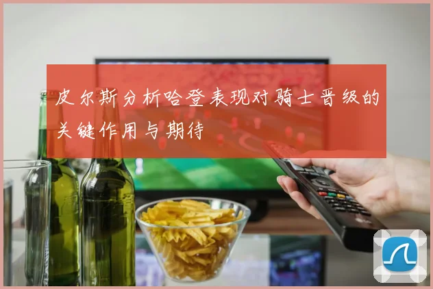 皮尔斯分析哈登表现对骑士晋级的关键作用与期待