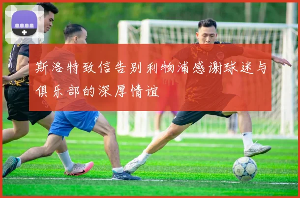 斯洛特致信告别利物浦感谢球迷与俱乐部的深厚情谊