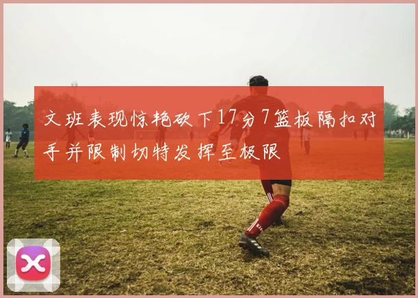 文班表现惊艳砍下17分7篮板隔扣对手并限制切特发挥至极限