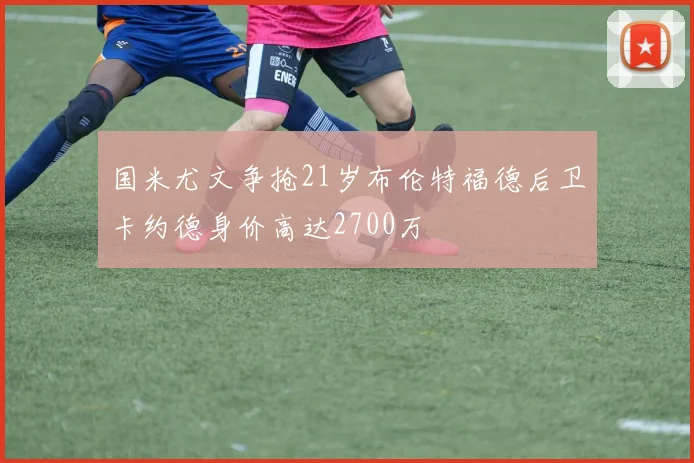 国米尤文争抢21岁布伦特福德后卫卡约德身价高达2700万