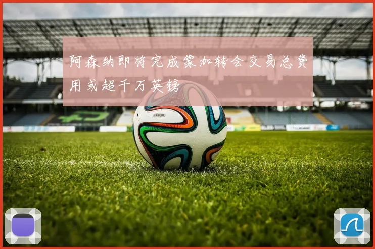 阿森纳即将完成蒙加转会交易总费用或超千万英镑