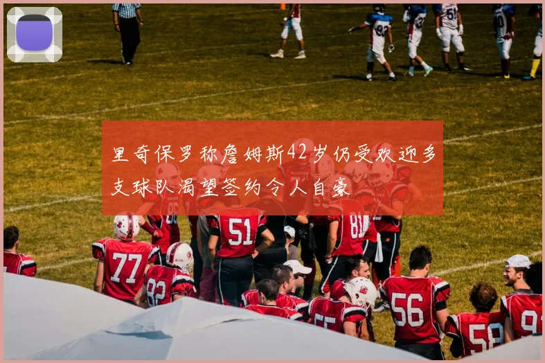 里奇保罗称詹姆斯42岁仍受欢迎多支球队渴望签约令人自豪