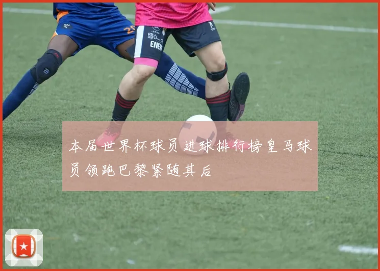 本届世界杯球员进球排行榜皇马球员领跑巴黎紧随其后