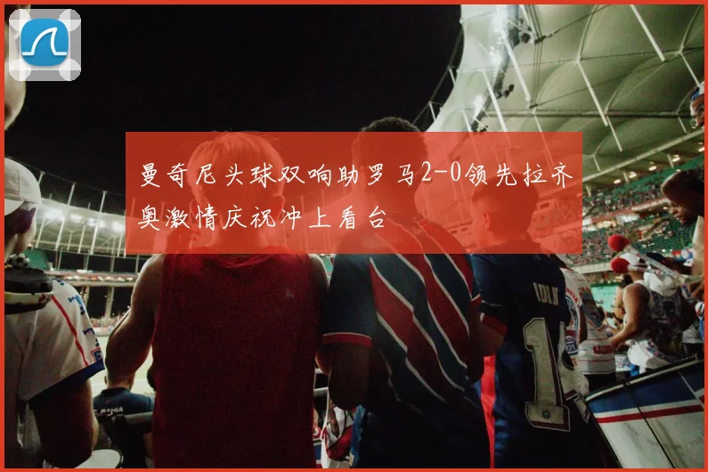 曼奇尼头球双响助罗马2-0领先拉齐奥激情庆祝冲上看台